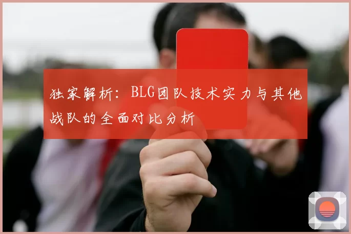 独家解析：BLG团队技术实力与其他战队的全面对比分析