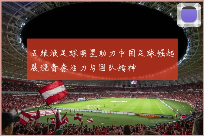 五粮液足球明星助力中国足球崛起展现青春活力与团队精神