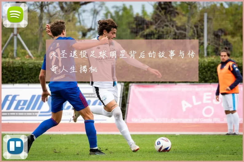 大圣退役足球明星背后的故事与传奇人生揭秘