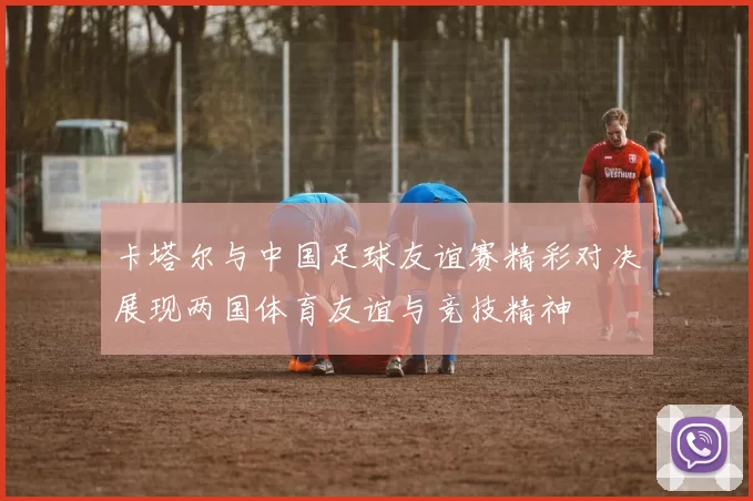 卡塔尔与中国足球友谊赛精彩对决展现两国体育友谊与竞技精神