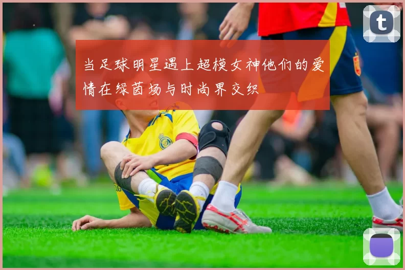 当足球明星遇上超模女神他们的爱情在绿茵场与时尚界交织