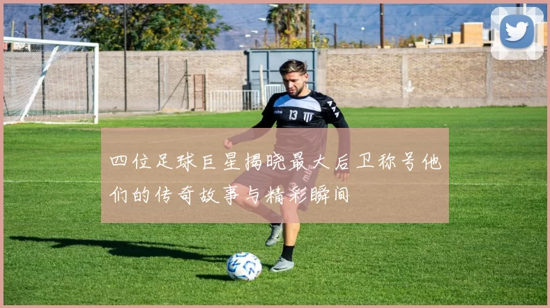 四位足球巨星揭晓最大后卫称号他们的传奇故事与精彩瞬间