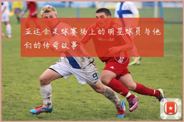 亚运会足球赛场上的明星球员与他们的传奇故事