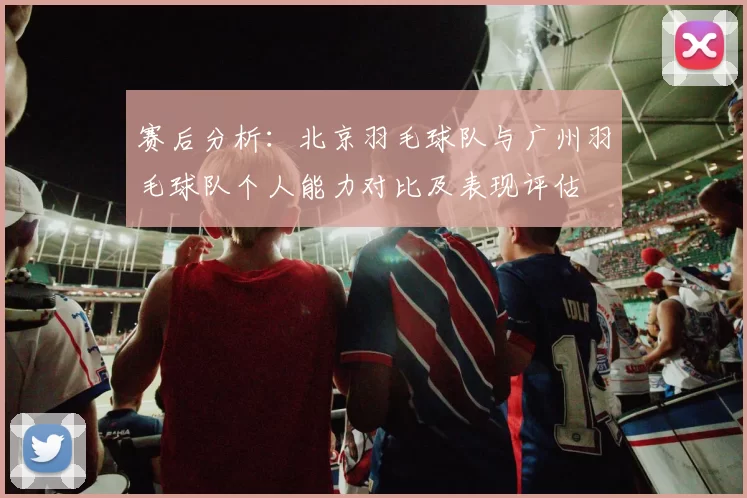 赛后分析：北京羽毛球队与广州羽毛球队个人能力对比及表现评估