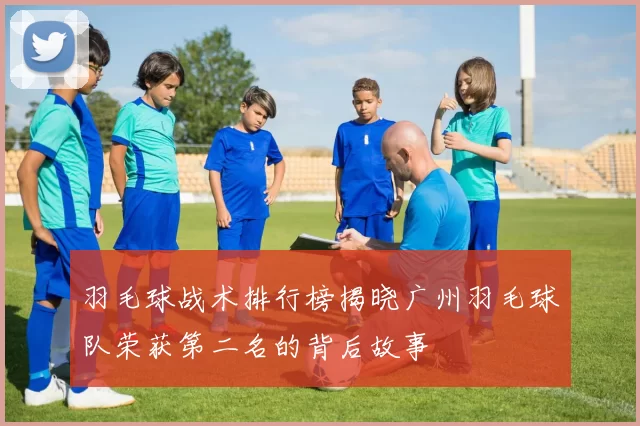 羽毛球战术排行榜揭晓广州羽毛球队荣获第二名的背后故事