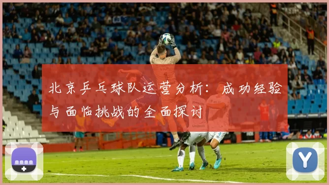 北京乒乓球队运营分析：成功经验与面临挑战的全面探讨