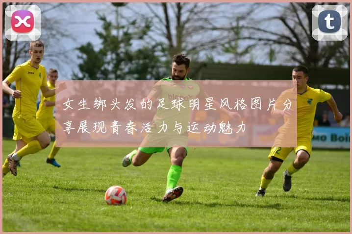 女生绑头发的足球明星风格图片分享展现青春活力与运动魅力