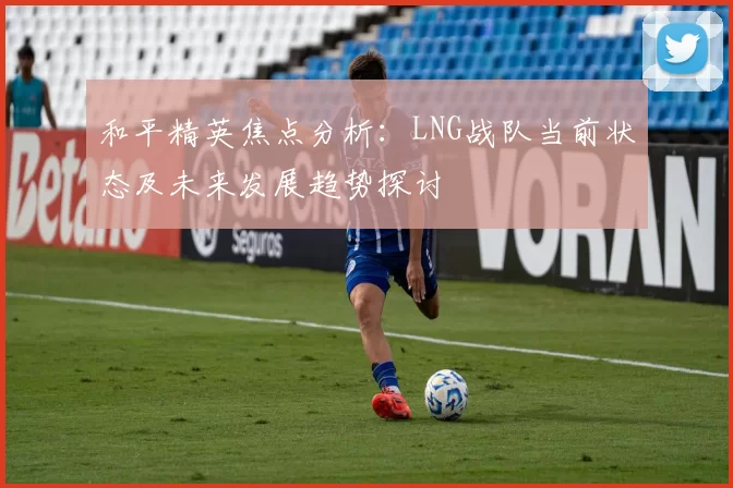 和平精英焦点分析：LNG战队当前状态及未来发展趋势探讨