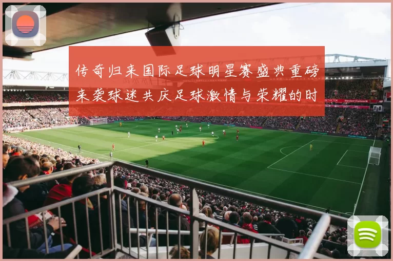 传奇归来国际足球明星赛盛典重磅来袭球迷共庆足球激情与荣耀的时刻