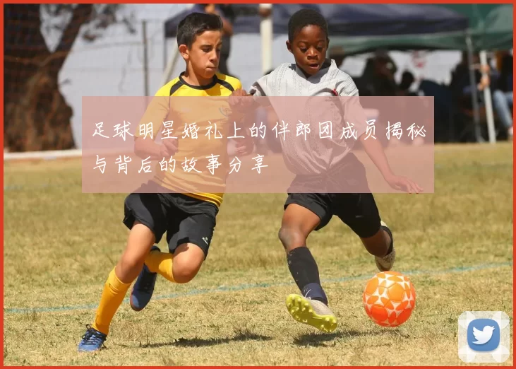 足球明星婚礼上的伴郎团成员揭秘与背后的故事分享