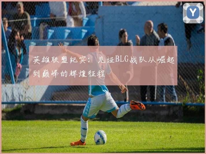 英雄联盟纪实：见证BLG战队从崛起到巅峰的辉煌征程