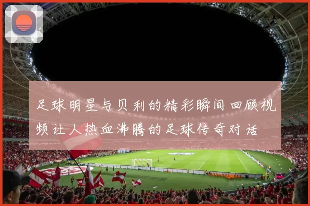 足球明星与贝利的精彩瞬间回顾视频让人热血沸腾的足球传奇对话