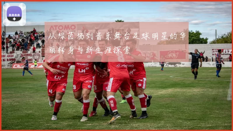 从绿茵场到音乐舞台足球明星的华丽转身与新生涯探索