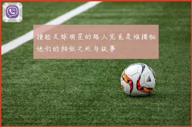撞脸足球明星的路人究竟是谁揭秘他们的相似之处与故事