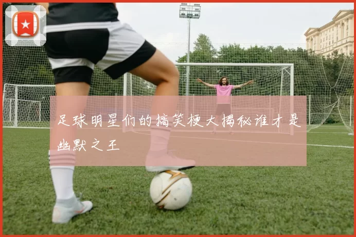 足球明星们的搞笑梗大揭秘谁才是幽默之王