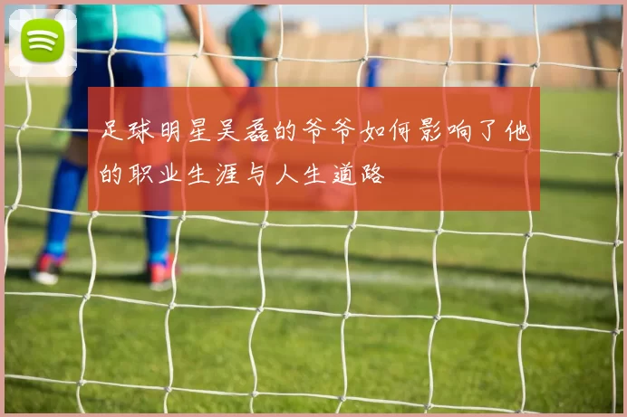 足球明星吴磊的爷爷如何影响了他的职业生涯与人生道路