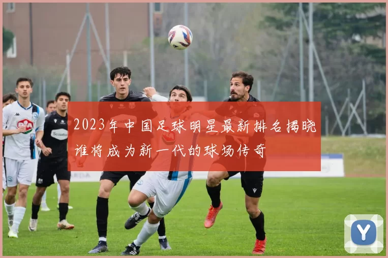 2023年中国足球明星最新排名揭晓谁将成为新一代的球场传奇