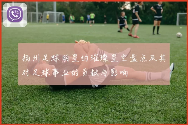 扬州足球明星的璀璨星空盘点及其对足球事业的贡献与影响