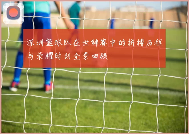 深圳篮球队在世锦赛中的拼搏历程与荣耀时刻全景回顾