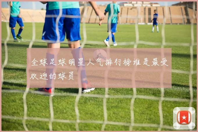 全球足球明星人气排行榜谁是最受欢迎的球员