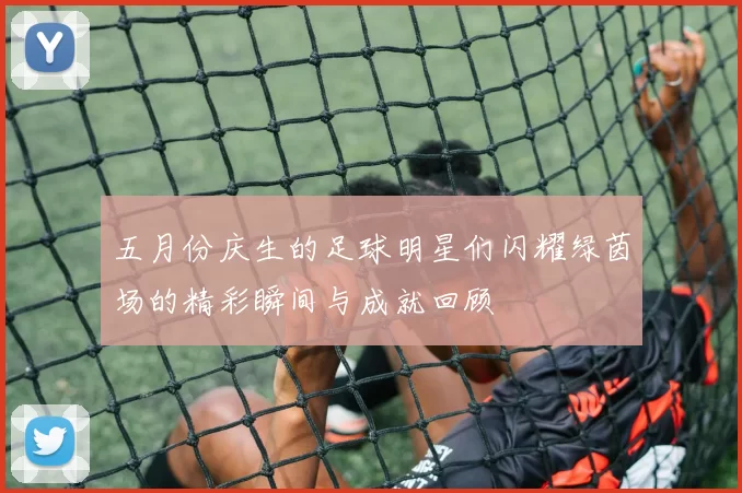 五月份庆生的足球明星们闪耀绿茵场的精彩瞬间与成就回顾