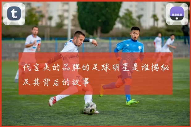 代言美的品牌的足球明星是谁揭秘及其背后的故事