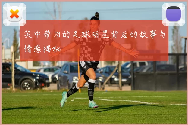 笑中带泪的足球明星背后的故事与情感揭秘