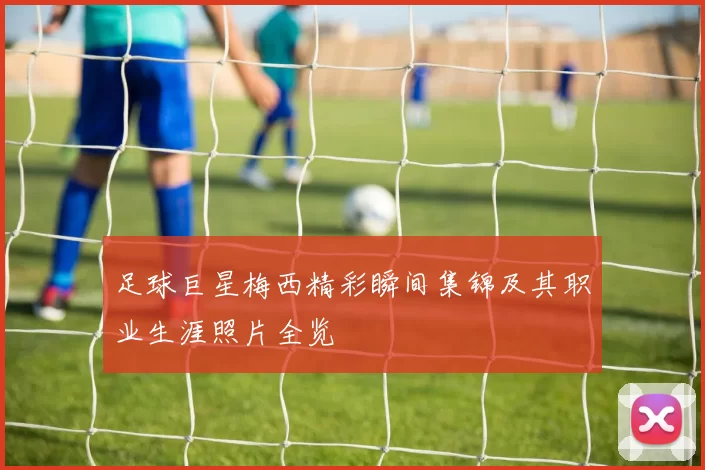 足球巨星梅西精彩瞬间集锦及其职业生涯照片全览