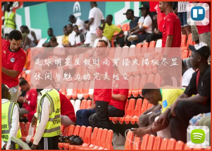 足球明星度假时尚穿搭大揭秘尽显休闲与魅力的完美结合