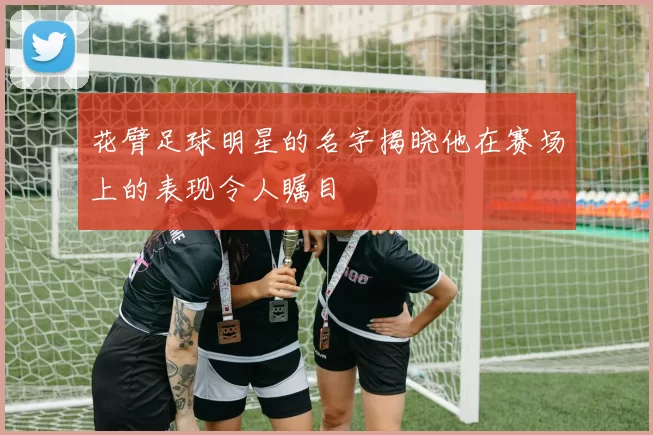 花臂足球明星的名字揭晓他在赛场上的表现令人瞩目
