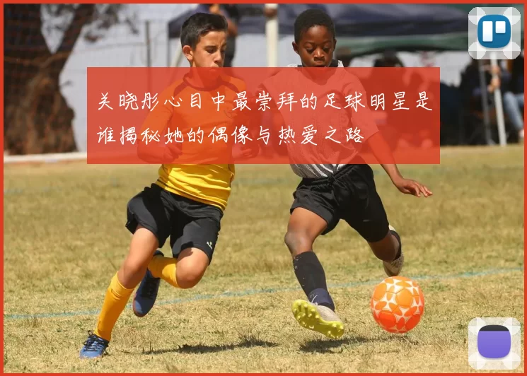 关晓彤心目中最崇拜的足球明星是谁揭秘她的偶像与热爱之路