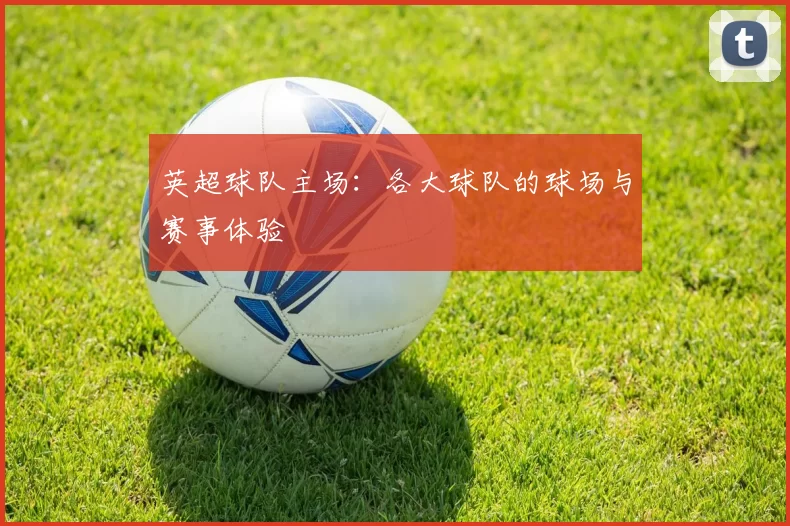 英超球队主场：各大球队的球场与赛事体验