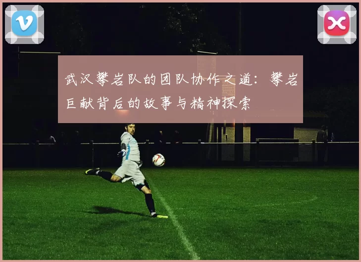 武汉攀岩队的团队协作之道：攀岩巨献背后的故事与精神探索