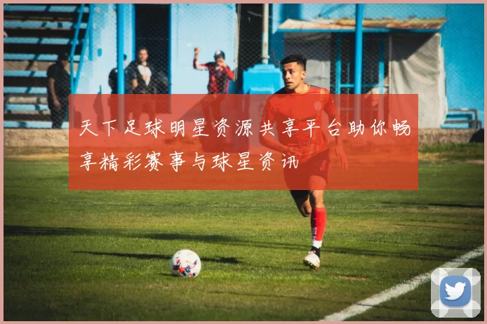 天下足球明星资源共享平台助你畅享精彩赛事与球星资讯