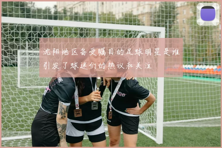 沈阳地区备受瞩目的足球明星是谁引发了球迷们的热议和关注